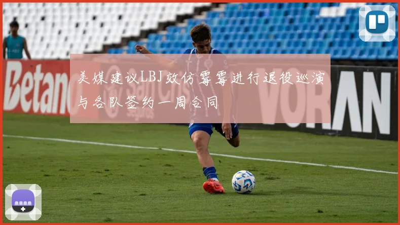 美媒建议LBJ效仿霉霉进行退役巡演与各队签约一周合同
