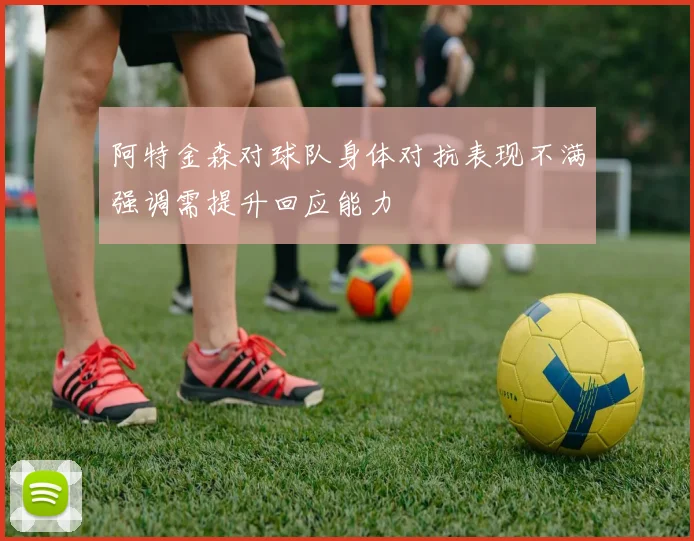 阿特金森对球队身体对抗表现不满强调需提升回应能力