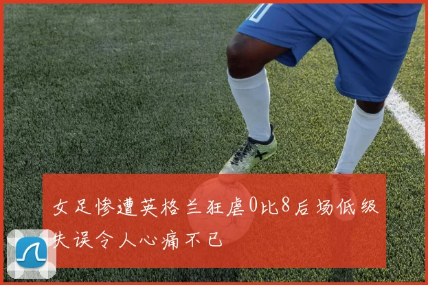 女足惨遭英格兰狂虐0比8后场低级失误令人心痛不已