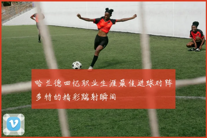 哈兰德回忆职业生涯最佳进球对阵多特的精彩踹射瞬间