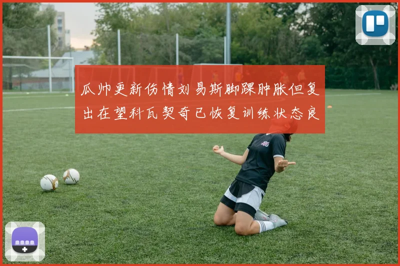 瓜帅更新伤情刘易斯脚踝肿胀但复出在望科瓦契奇已恢复训练状态良好