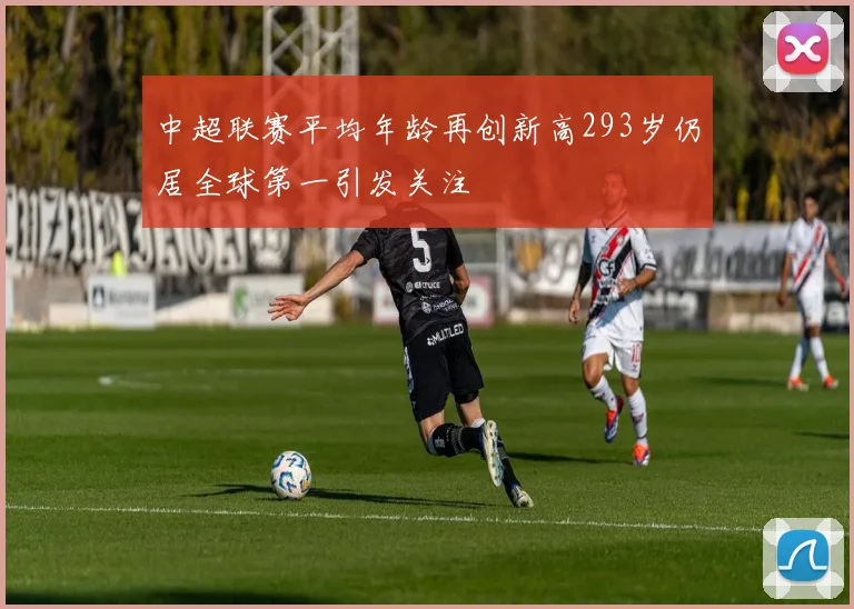 中超联赛平均年龄再创新高293岁仍居全球第一引发关注