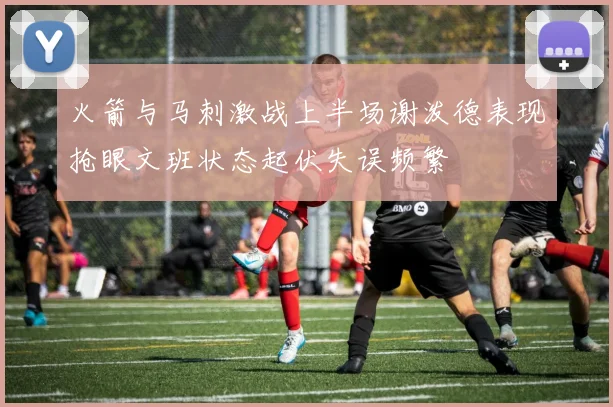 火箭与马刺激战上半场谢泼德表现抢眼文班状态起伏失误频繁