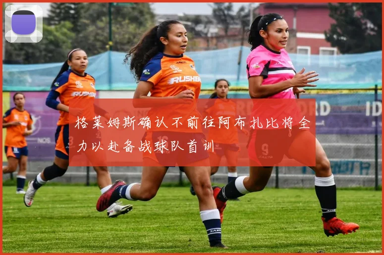 格莱姆斯确认不前往阿布扎比将全力以赴备战球队首训
