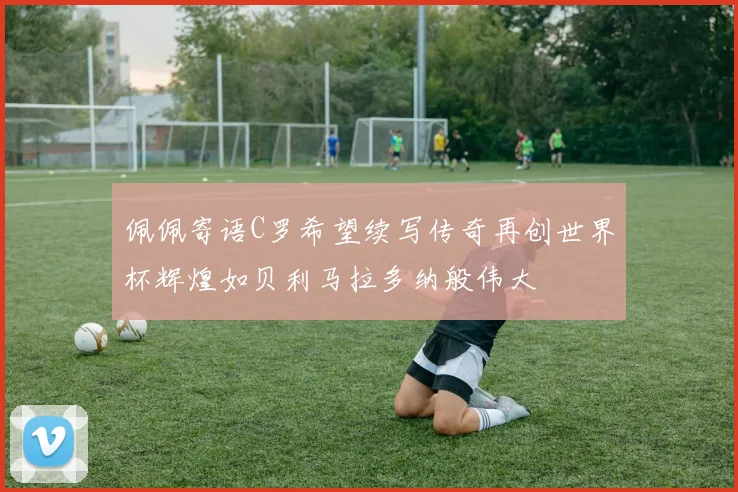 佩佩寄语C罗希望续写传奇再创世界杯辉煌如贝利马拉多纳般伟大