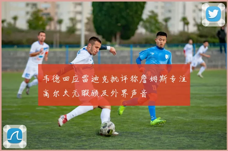 韦德回应雷迪克批评称詹姆斯专注高尔夫无暇顾及外界声音