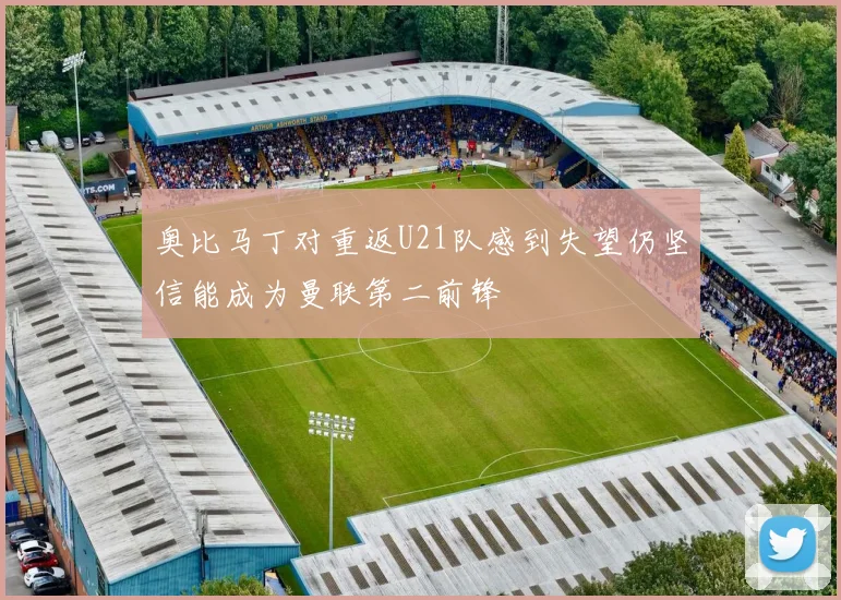 奥比马丁对重返U21队感到失望仍坚信能成为曼联第二前锋
