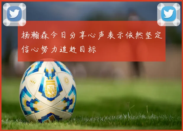 杨瀚森今日分享心声表示依然坚定信心努力追赶目标