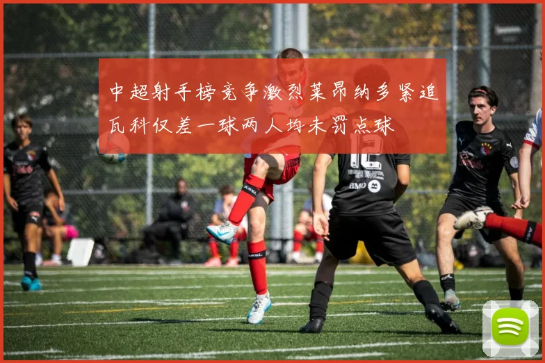 中超射手榜竞争激烈莱昂纳多紧追瓦科仅差一球两人均未罚点球