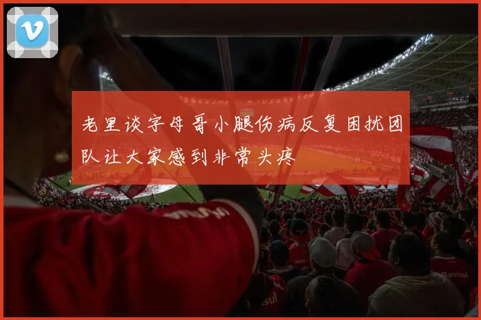 老里谈字母哥小腿伤病反复困扰团队让大家感到非常头疼