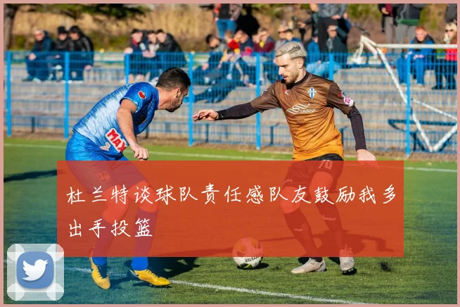 杜兰特谈球队责任感队友鼓励我多出手投篮