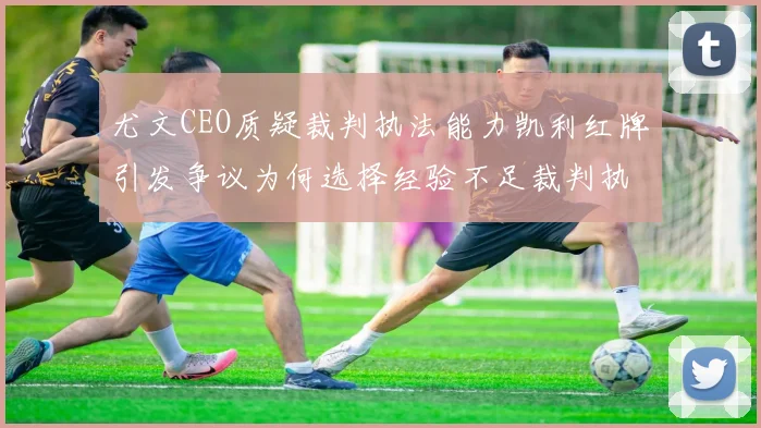 尤文CEO质疑裁判执法能力凯利红牌引发争议为何选择经验不足裁判执法欧冠比赛