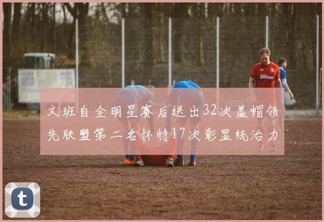 文班自全明星赛后送出32次盖帽领先联盟第二名怀特17次彰显统治力