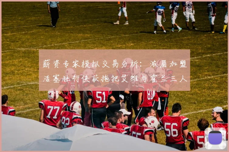 薪资专家模拟交易分析：浓眉加盟活塞独行侠获拖把艾维与霍兰三人组合